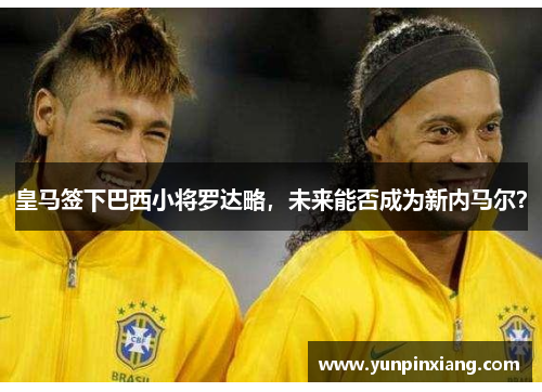 皇马签下巴西小将罗达略，未来能否成为新内马尔？