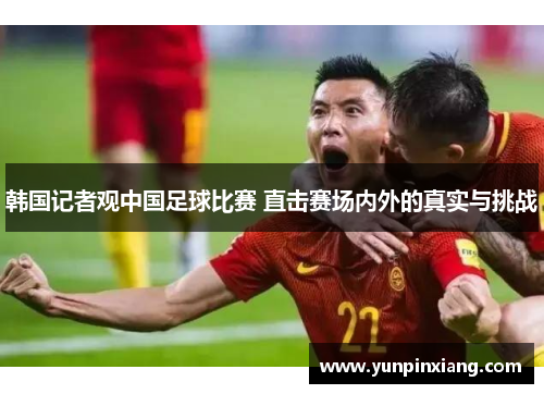 韩国记者观中国足球比赛 直击赛场内外的真实与挑战