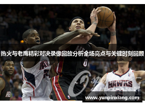 热火与老鹰精彩对决录像回放分析全场亮点与关键时刻回顾