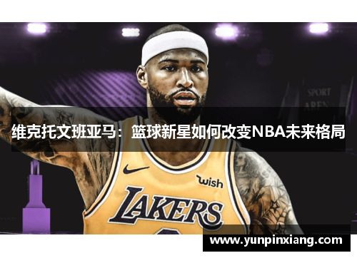 维克托文班亚马：篮球新星如何改变NBA未来格局