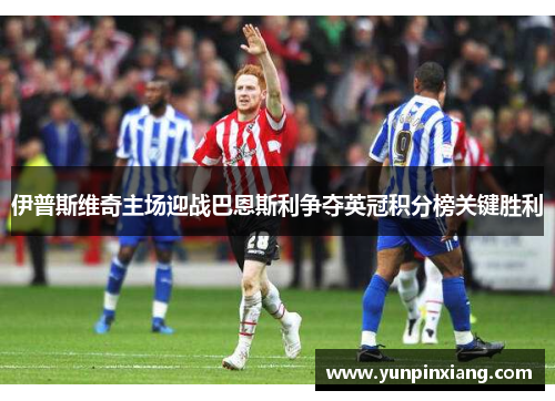 伊普斯维奇主场迎战巴恩斯利争夺英冠积分榜关键胜利