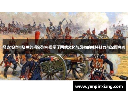 马克塔拉与塔兰的精彩对决揭示了两地文化与风俗的独特魅力与深厚底蕴